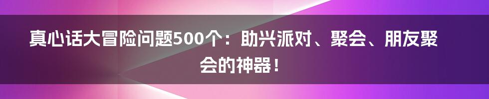 真心话大冒险问题500个：助兴派对、聚会、朋友聚会的神器！