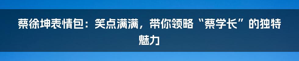 蔡徐坤表情包：笑点满满，带你领略“蔡学长”的独特魅力