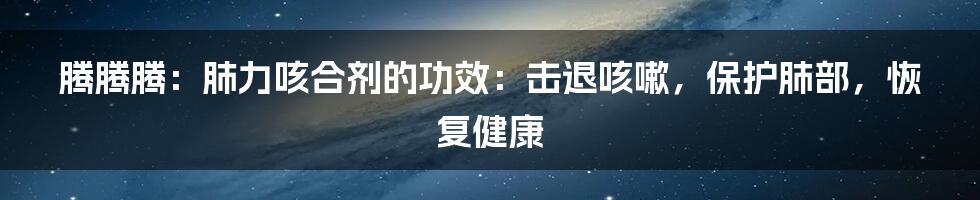 腾腾腾：肺力咳合剂的功效：击退咳嗽，保护肺部，恢复健康