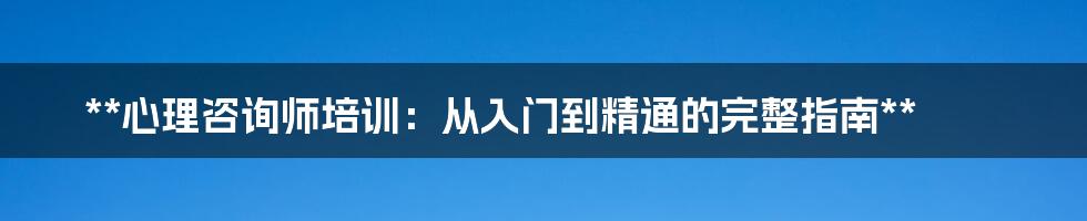 **心理咨询师培训：从入门到精通的完整指南**