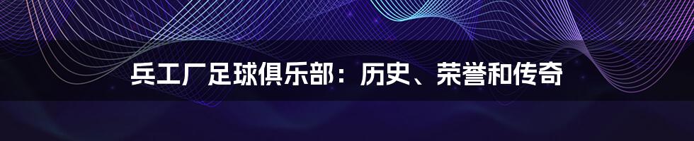 兵工厂足球俱乐部：历史、荣誉和传奇