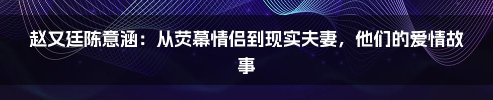 赵又廷陈意涵：从荧幕情侣到现实夫妻，他们的爱情故事