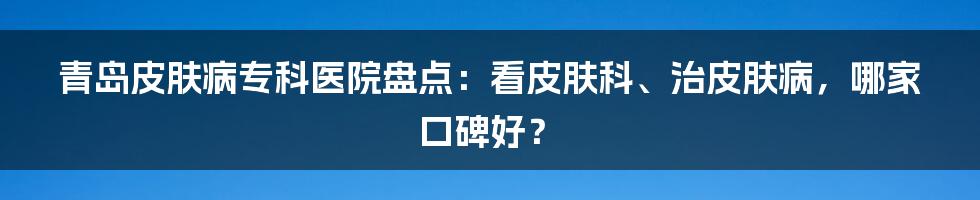 青岛皮肤病专科医院盘点：看皮肤科、治皮肤病，哪家口碑好？