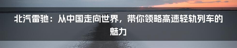 北汽雷驰：从中国走向世界，带你领略高速轻轨列车的魅力