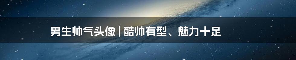 男生帅气头像 | 酷帅有型、魅力十足