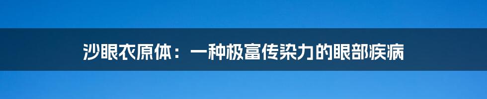 沙眼衣原体：一种极富传染力的眼部疾病