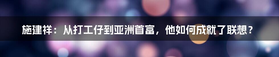 施建祥：从打工仔到亚洲首富，他如何成就了联想？