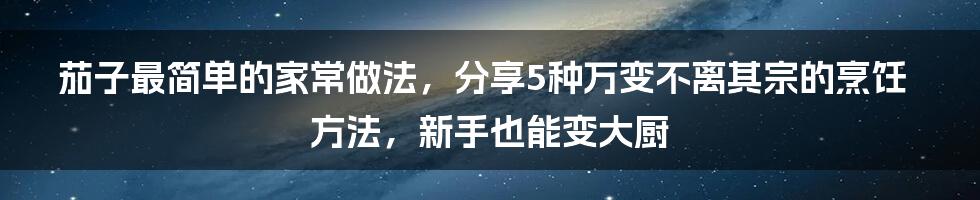 茄子最简单的家常做法，分享5种万变不离其宗的烹饪方法，新手也能变大厨