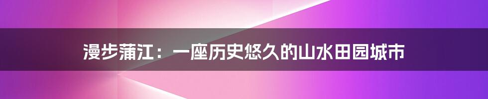 漫步蒲江：一座历史悠久的山水田园城市