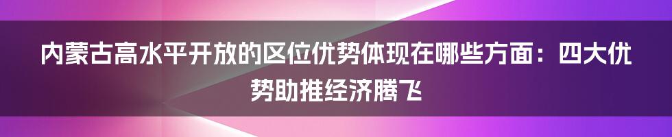 内蒙古高水平开放的区位优势体现在哪些方面：四大优势助推经济腾飞