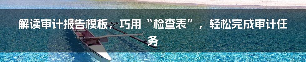 解读审计报告模板，巧用“检查表”，轻松完成审计任务