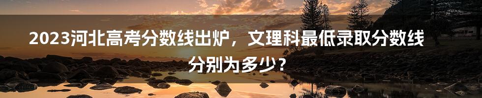 2023河北高考分数线出炉，文理科最低录取分数线分别为多少？