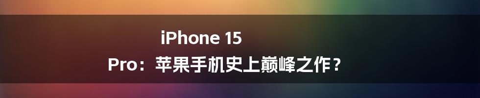 iPhone 15 Pro：苹果手机史上巅峰之作？