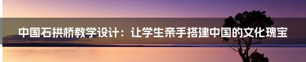 中国石拱桥教学设计：让学生亲手搭建中国的文化瑰宝