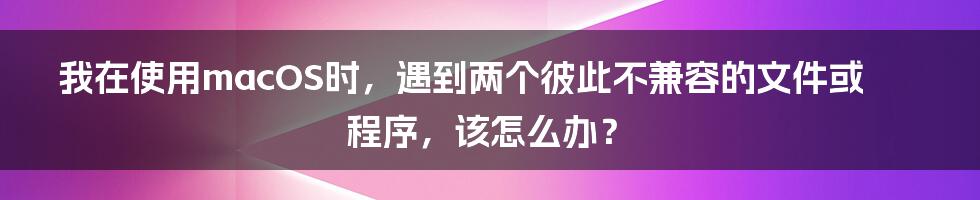 我在使用macOS时，遇到两个彼此不兼容的文件或程序，该怎么办？