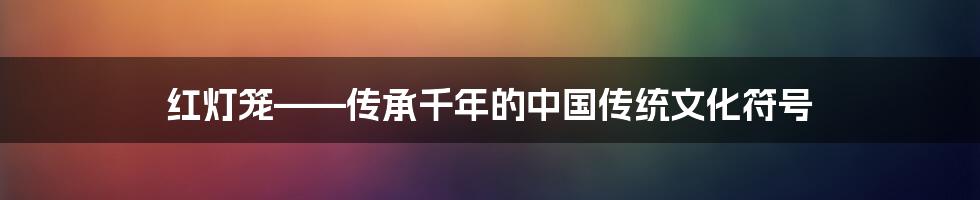 红灯笼——传承千年的中国传统文化符号