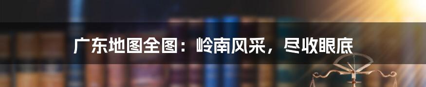 广东地图全图：岭南风采，尽收眼底