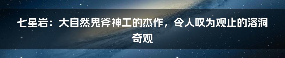 七星岩：大自然鬼斧神工的杰作，令人叹为观止的溶洞奇观