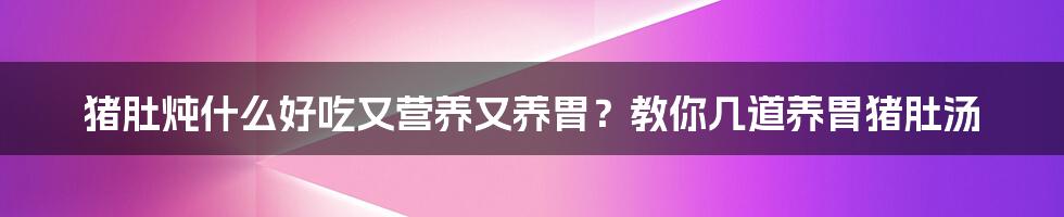 猪肚炖什么好吃又营养又养胃？教你几道养胃猪肚汤