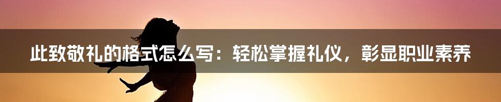 此致敬礼的格式怎么写：轻松掌握礼仪，彰显职业素养