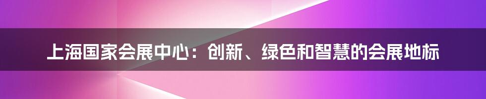 上海国家会展中心：创新、绿色和智慧的会展地标