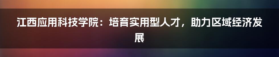 江西应用科技学院：培育实用型人才，助力区域经济发展