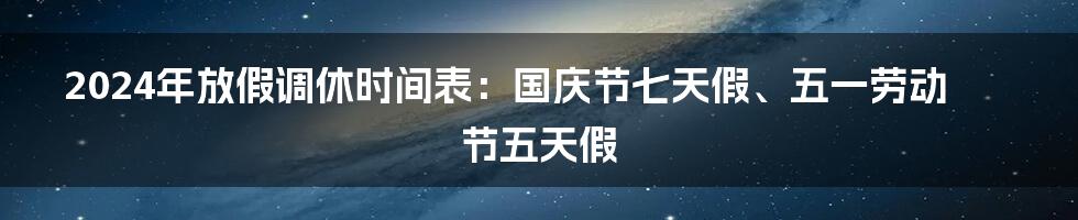 2024年放假调休时间表：国庆节七天假、五一劳动节五天假