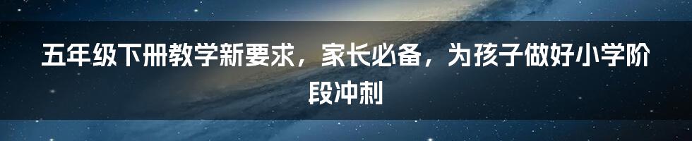 五年级下册教学新要求，家长必备，为孩子做好小学阶段冲刺