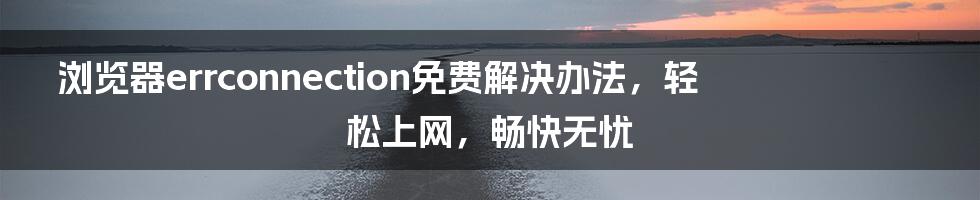 浏览器errconnection免费解决办法，轻松上网，畅快无忧