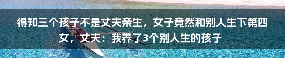 得知三个孩子不是丈夫亲生，女子竟然和别人生下第四女，丈夫：我养了3个别人生的孩子