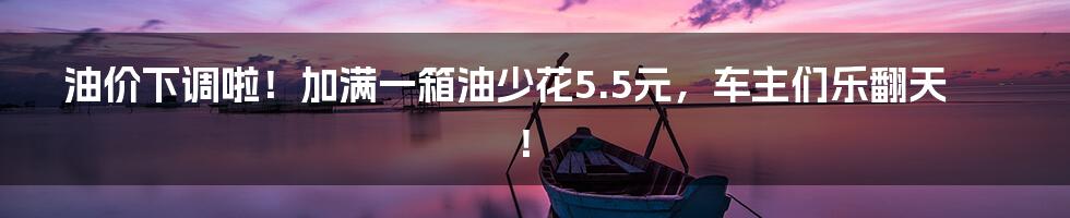 油价下调啦！加满一箱油少花5.5元，车主们乐翻天！