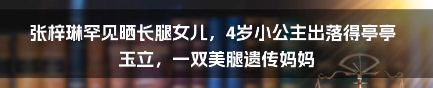 张梓琳罕见晒长腿女儿，4岁小公主出落得亭亭玉立，一双美腿遗传妈妈