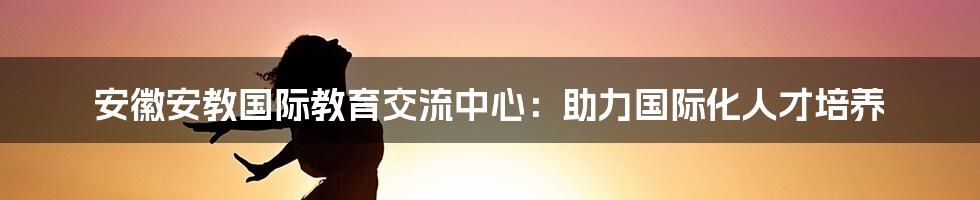 安徽安教国际教育交流中心：助力国际化人才培养