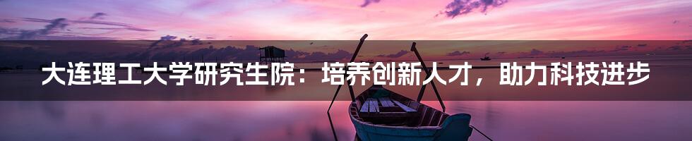 大连理工大学研究生院：培养创新人才，助力科技进步