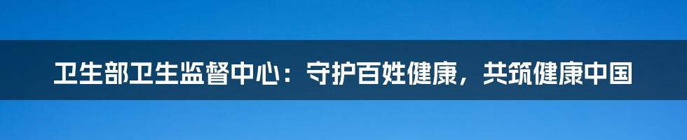 卫生部卫生监督中心：守护百姓健康，共筑健康中国