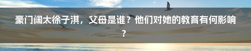 豪门阔太徐子淇，父母是谁？他们对她的教育有何影响？