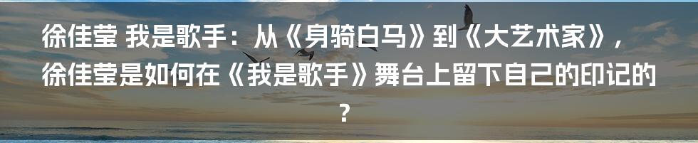 徐佳莹 我是歌手：从《身骑白马》到《大艺术家》，徐佳莹是如何在《我是歌手》舞台上留下自己的印记的？