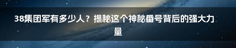 38集团军有多少人？揭秘这个神秘番号背后的强大力量