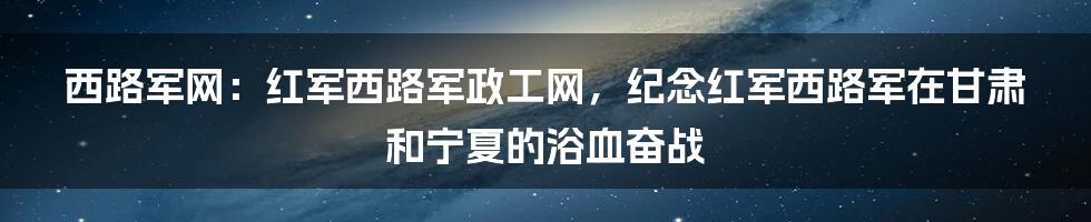 西路军网：红军西路军政工网，纪念红军西路军在甘肃和宁夏的浴血奋战