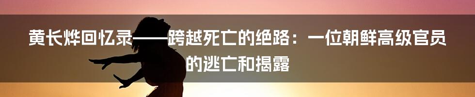 黄长烨回忆录——跨越死亡的绝路：一位朝鲜高级官员的逃亡和揭露