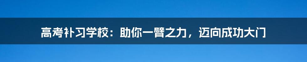 高考补习学校：助你一臂之力，迈向成功大门