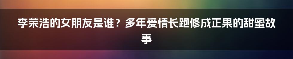 李荣浩的女朋友是谁？多年爱情长跑修成正果的甜蜜故事