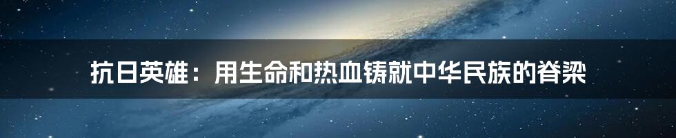 抗日英雄：用生命和热血铸就中华民族的脊梁