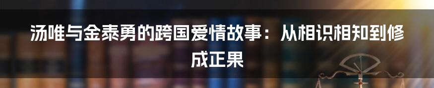 汤唯与金泰勇的跨国爱情故事：从相识相知到修成正果