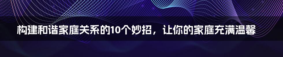 构建和谐家庭关系的10个妙招，让你的家庭充满温馨