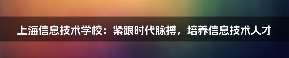 上海信息技术学校：紧跟时代脉搏，培养信息技术人才