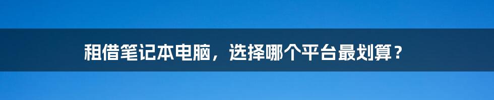 租借笔记本电脑，选择哪个平台最划算？