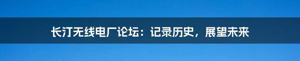 长汀无线电厂论坛：记录历史，展望未来