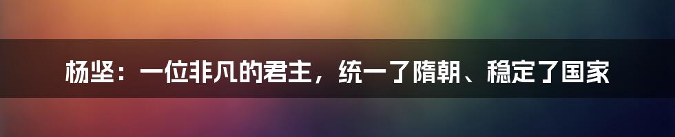 杨坚：一位非凡的君主，统一了隋朝、稳定了国家