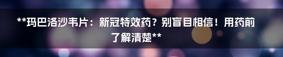 **玛巴洛沙韦片：新冠特效药？别盲目相信！用药前了解清楚**